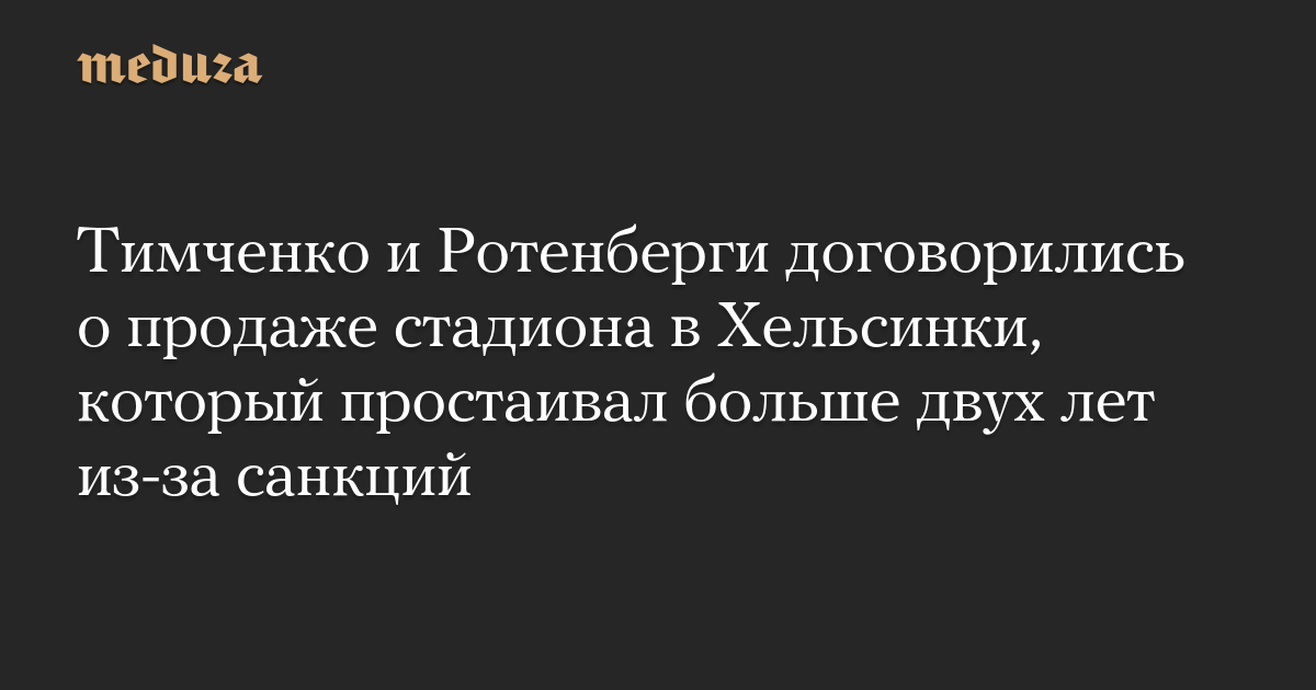 Тимченко и Ротенберги договорились о продаже стадиона в Хельсинки, который простаивал больше двух лет из-за санкций — Meduza